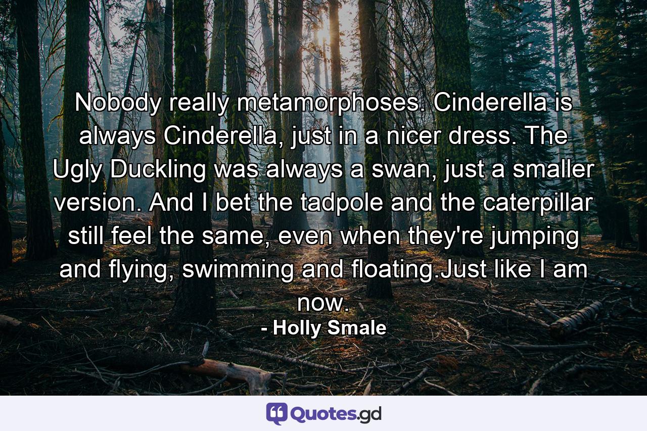 Nobody really metamorphoses. Cinderella is always Cinderella, just in a nicer dress. The Ugly Duckling was always a swan, just a smaller version. And I bet the tadpole and the caterpillar still feel the same, even when they're jumping and flying, swimming and floating.Just like I am now. - Quote by Holly Smale