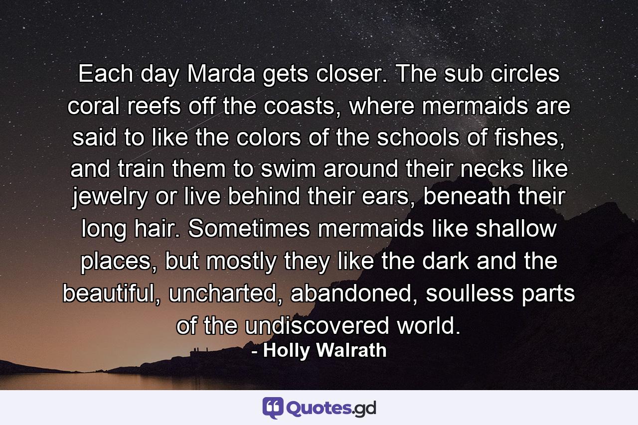 Each day Marda gets closer. The sub circles coral reefs off the coasts, where mermaids are said to like the colors of the schools of fishes, and train them to swim around their necks like jewelry or live behind their ears, beneath their long hair. Sometimes mermaids like shallow places, but mostly they like the dark and the beautiful, uncharted, abandoned, soulless parts of the undiscovered world. - Quote by Holly Walrath