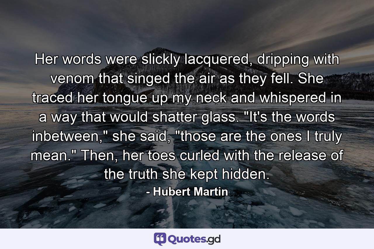 Her words were slickly lacquered, dripping with venom that singed the air as they fell. She traced her tongue up my neck and whispered in a way that would shatter glass. 