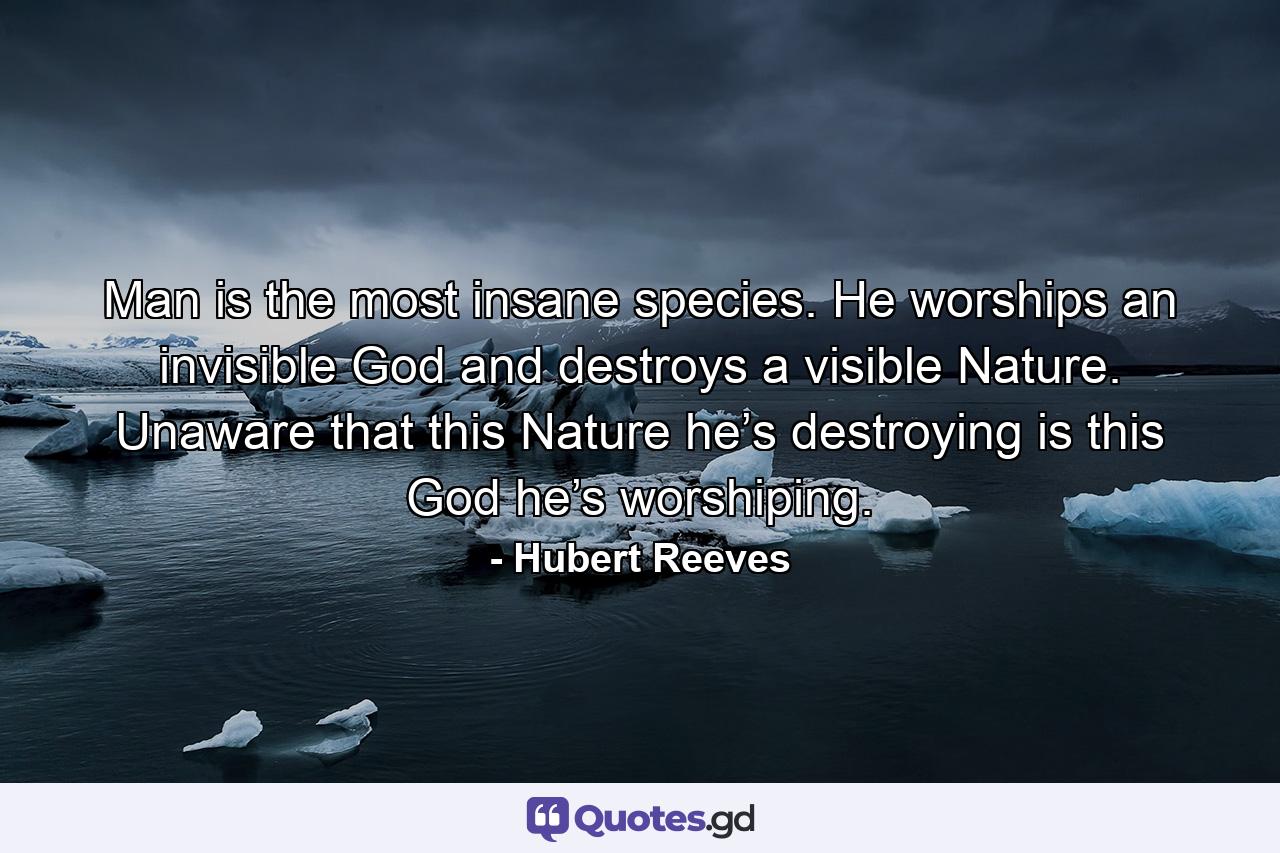 Man is the most insane species. He worships an invisible God and destroys a visible Nature. Unaware that this Nature he’s destroying is this God he’s worshiping. - Quote by Hubert Reeves