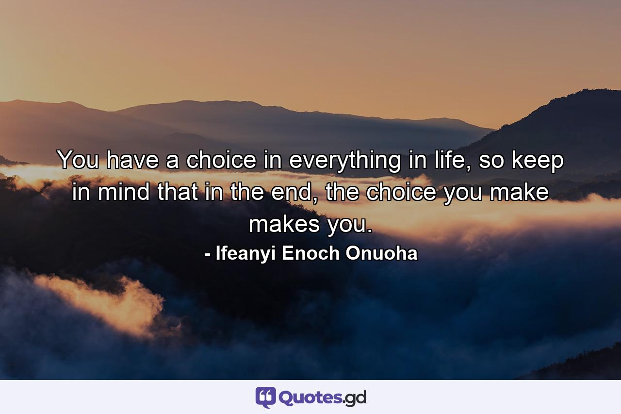 You have a choice in everything in life, so keep in mind that in the end, the choice you make makes you. - Quote by Ifeanyi Enoch Onuoha