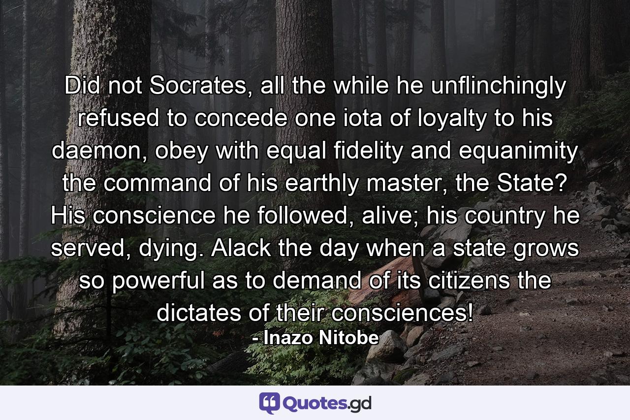 Did not Socrates, all the while he unflinchingly refused to concede one iota of loyalty to his daemon, obey with equal fidelity and equanimity the command of his earthly master, the State? His conscience he followed, alive; his country he served, dying. Alack the day when a state grows so powerful as to demand of its citizens the dictates of their consciences! - Quote by Inazo Nitobe