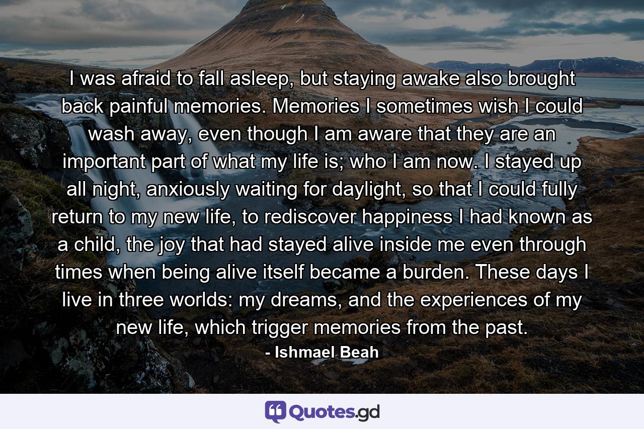 I was afraid to fall asleep, but staying awake also brought back painful memories. Memories I sometimes wish I could wash away, even though I am aware that they are an important part of what my life is; who I am now. I stayed up all night, anxiously waiting for daylight, so that I could fully return to my new life, to rediscover happiness I had known as a child, the joy that had stayed alive inside me even through times when being alive itself became a burden. These days I live in three worlds: my dreams, and the experiences of my new life, which trigger memories from the past. - Quote by Ishmael Beah