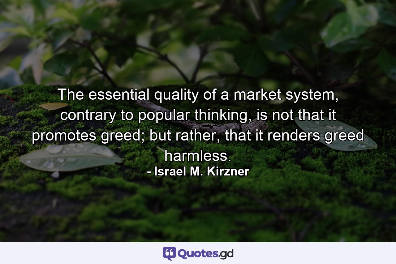 The essential quality of a market system, contrary to popular thinking, is not that it promotes greed; but rather, that it renders greed harmless. - Quote by Israel M. Kirzner