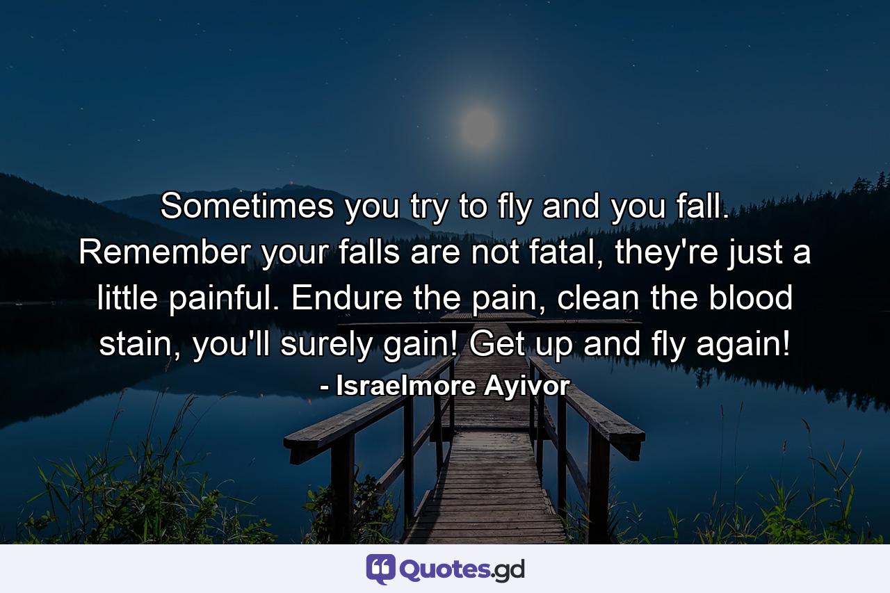 Sometimes you try to fly and you fall. Remember your falls are not fatal, they're just a little painful. Endure the pain, clean the blood stain, you'll surely gain! Get up and fly again! - Quote by Israelmore Ayivor