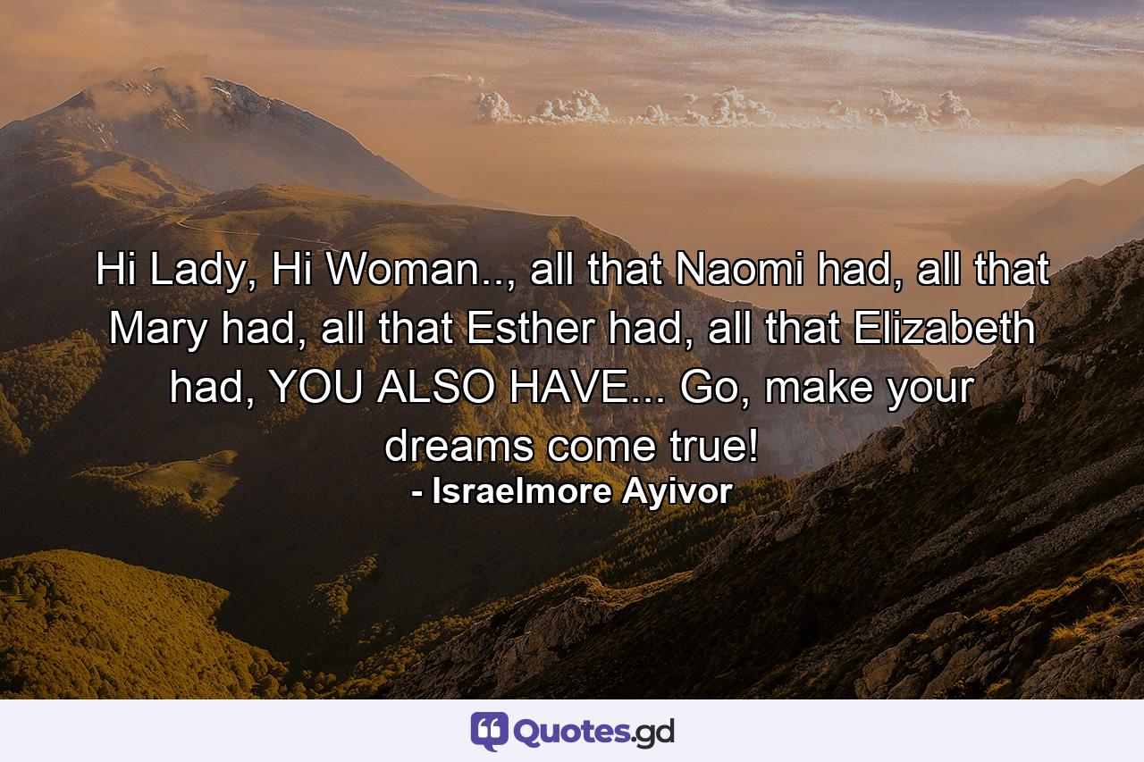 Hi Lady, Hi Woman.., all that Naomi had, all that Mary had, all that Esther had, all that Elizabeth had, YOU ALSO HAVE... Go, make your dreams come true! - Quote by Israelmore Ayivor