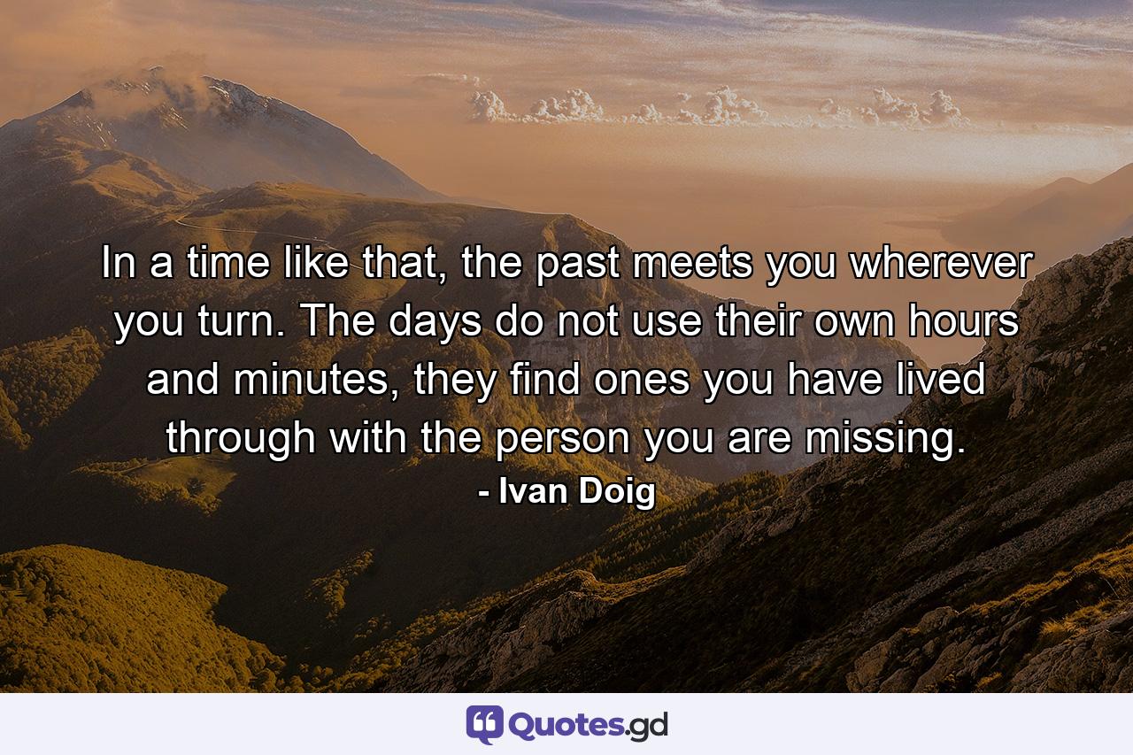 In a time like that, the past meets you wherever you turn. The days do not use their own hours and minutes, they find ones you have lived through with the person you are missing. - Quote by Ivan Doig