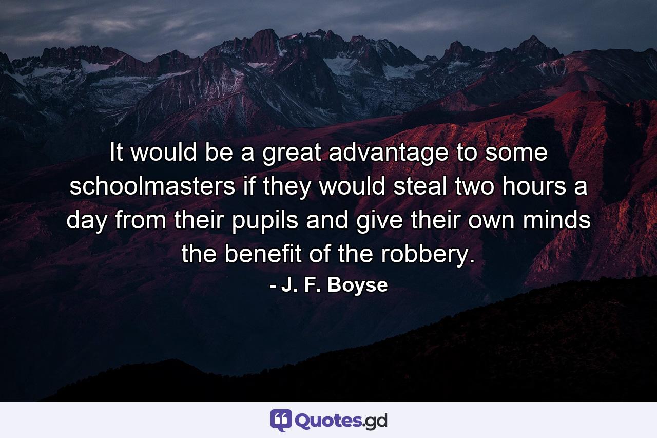 It would be a great advantage to some schoolmasters if they would steal two hours a day from their pupils  and give their own minds the benefit of the robbery. - Quote by J. F. Boyse