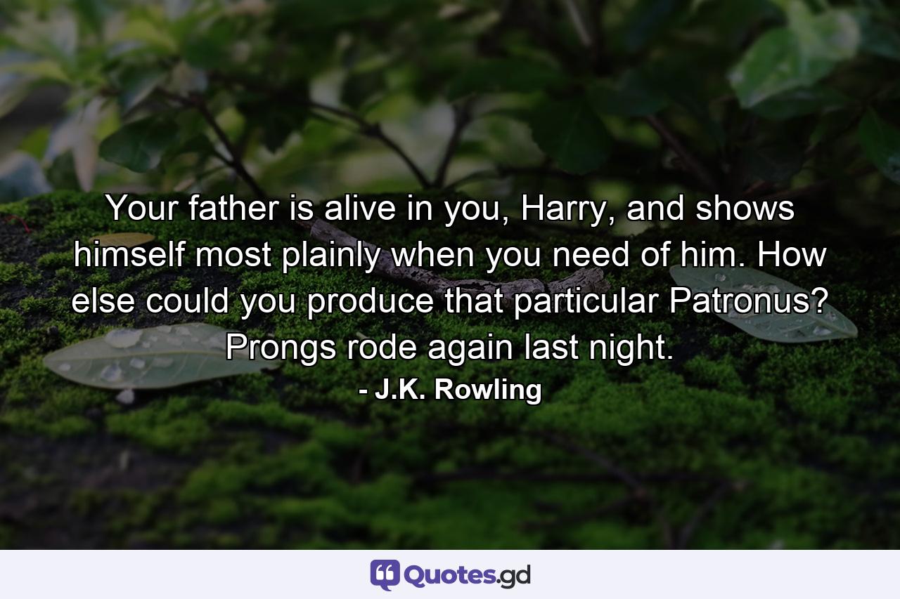 Your father is alive in you, Harry, and shows himself most plainly when you need of him. How else could you produce that particular Patronus? Prongs rode again last night. - Quote by J.K. Rowling