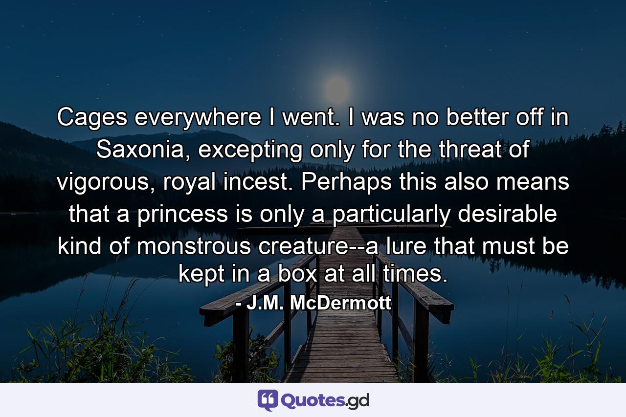 Cages everywhere I went. I was no better off in Saxonia, excepting only for the threat of vigorous, royal incest. Perhaps this also means that a princess is only a particularly desirable kind of monstrous creature--a lure that must be kept in a box at all times. - Quote by J.M. McDermott