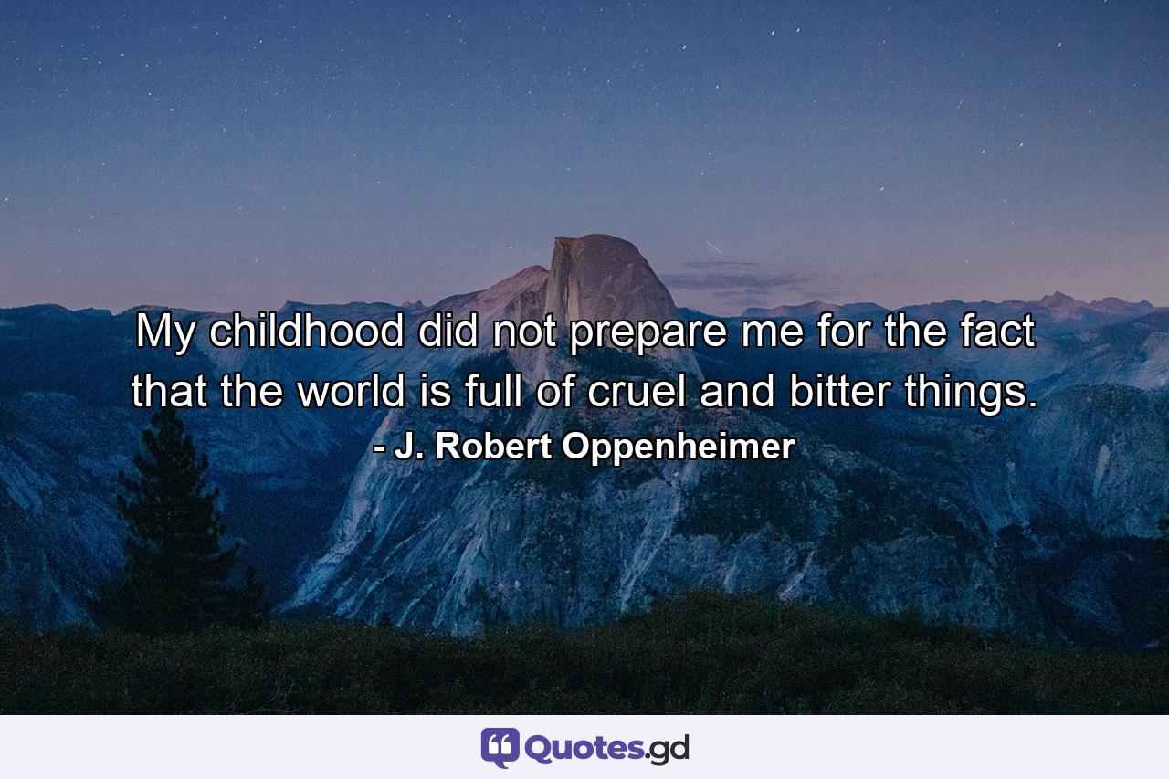 My childhood did not prepare me for the fact that the world is full of cruel and bitter things. - Quote by J. Robert Oppenheimer