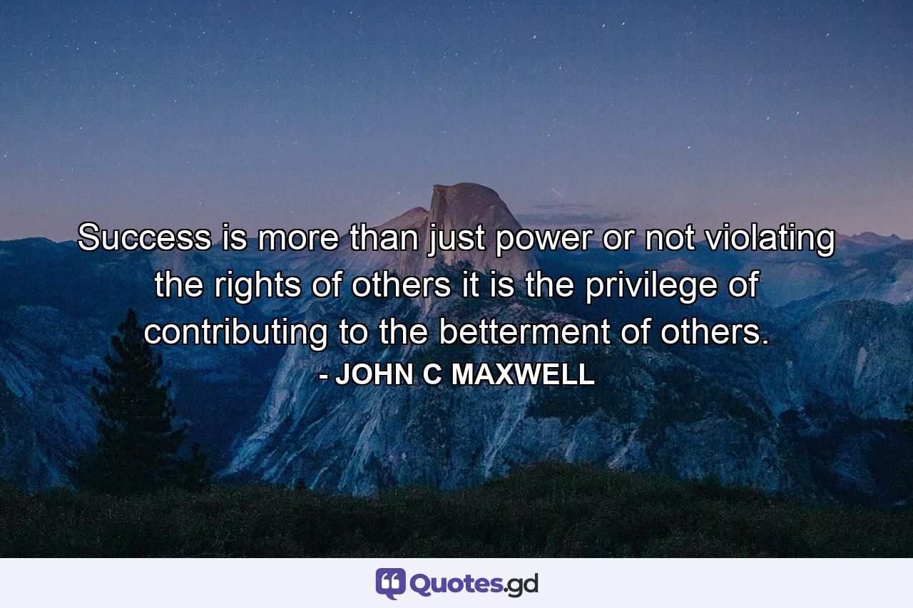 Success is more than just power or not violating the rights of others it is the privilege of contributing to the betterment of others. - Quote by JOHN C MAXWELL