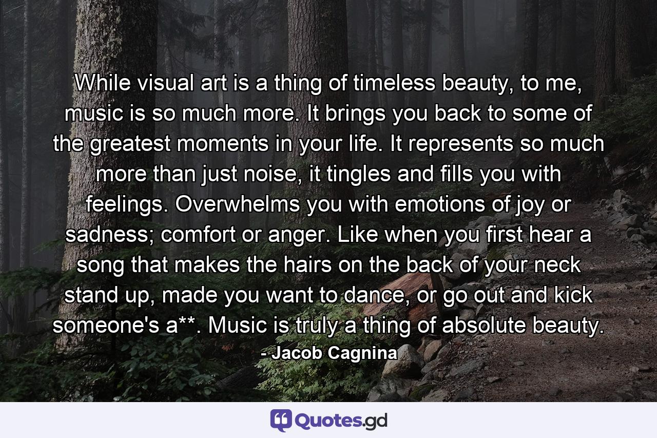 While visual art is a thing of timeless beauty, to me, music is so much more. It brings you back to some of the greatest moments in your life. It represents so much more than just noise, it tingles and fills you with feelings. Overwhelms you with emotions of joy or sadness; comfort or anger. Like when you first hear a song that makes the hairs on the back of your neck stand up, made you want to dance, or go out and kick someone's a**. Music is truly a thing of absolute beauty. - Quote by Jacob Cagnina