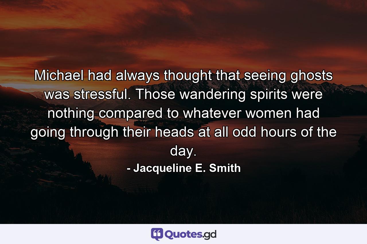 Michael had always thought that seeing ghosts was stressful. Those wandering spirits were nothing compared to whatever women had going through their heads at all odd hours of the day. - Quote by Jacqueline E. Smith