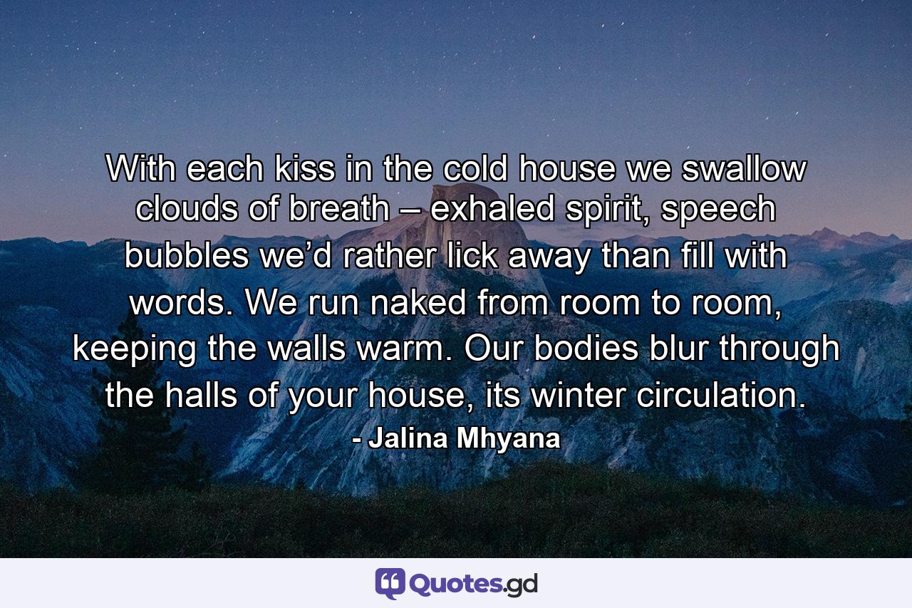 With each kiss in the cold house  we swallow clouds of breath – exhaled spirit, speech bubbles  we’d rather lick away  than fill with words. We run naked from room to room,  keeping the walls warm.  Our bodies blur through the halls  of your house, its winter circulation. - Quote by Jalina Mhyana