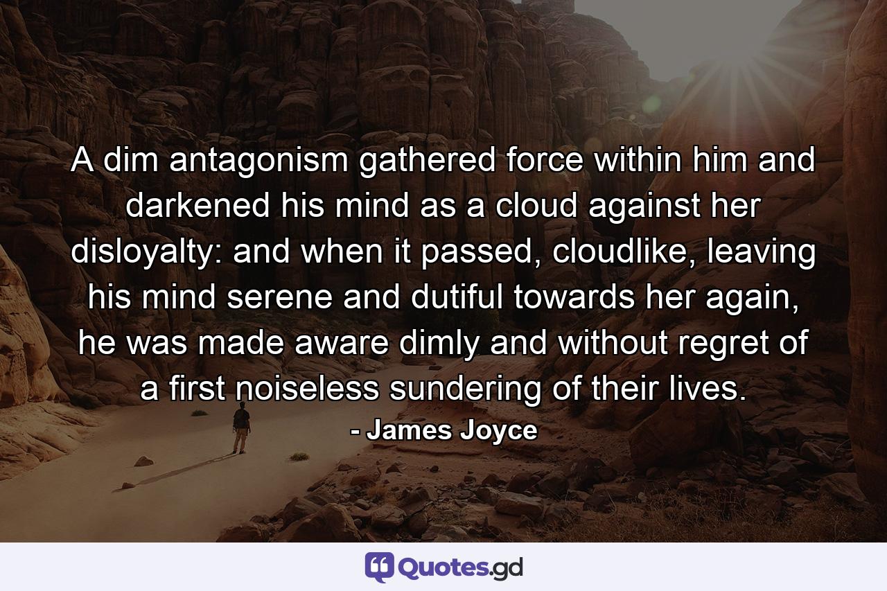 A dim antagonism gathered force within him and darkened his mind as a cloud against her disloyalty: and when it passed, cloudlike, leaving his mind serene and dutiful towards her again, he was made aware dimly and without regret of a first noiseless sundering of their lives. - Quote by James Joyce