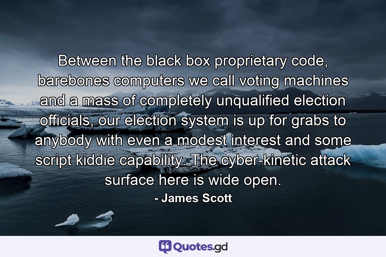 Between the black box proprietary code, barebones computers we call voting machines and a mass of completely unqualified election officials, our election system is up for grabs to anybody with even a modest interest and some script kiddie capability. The cyber-kinetic attack surface here is wide open. - Quote by James Scott