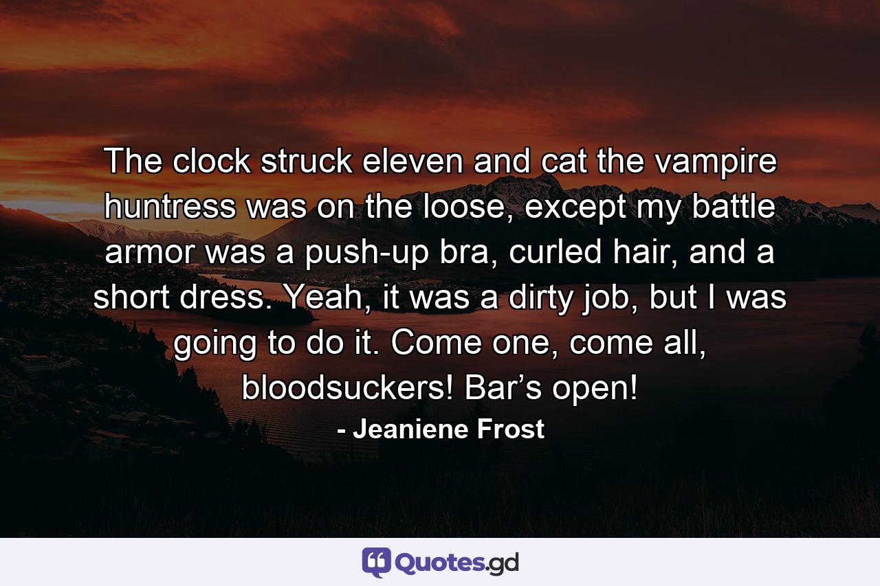 The clock struck eleven and cat the vampire huntress was on the loose, except my battle armor was a push-up bra, curled hair, and a short dress. Yeah, it was a dirty job, but I was going to do it. Come one, come all, bloodsuckers! Bar’s open! - Quote by Jeaniene Frost