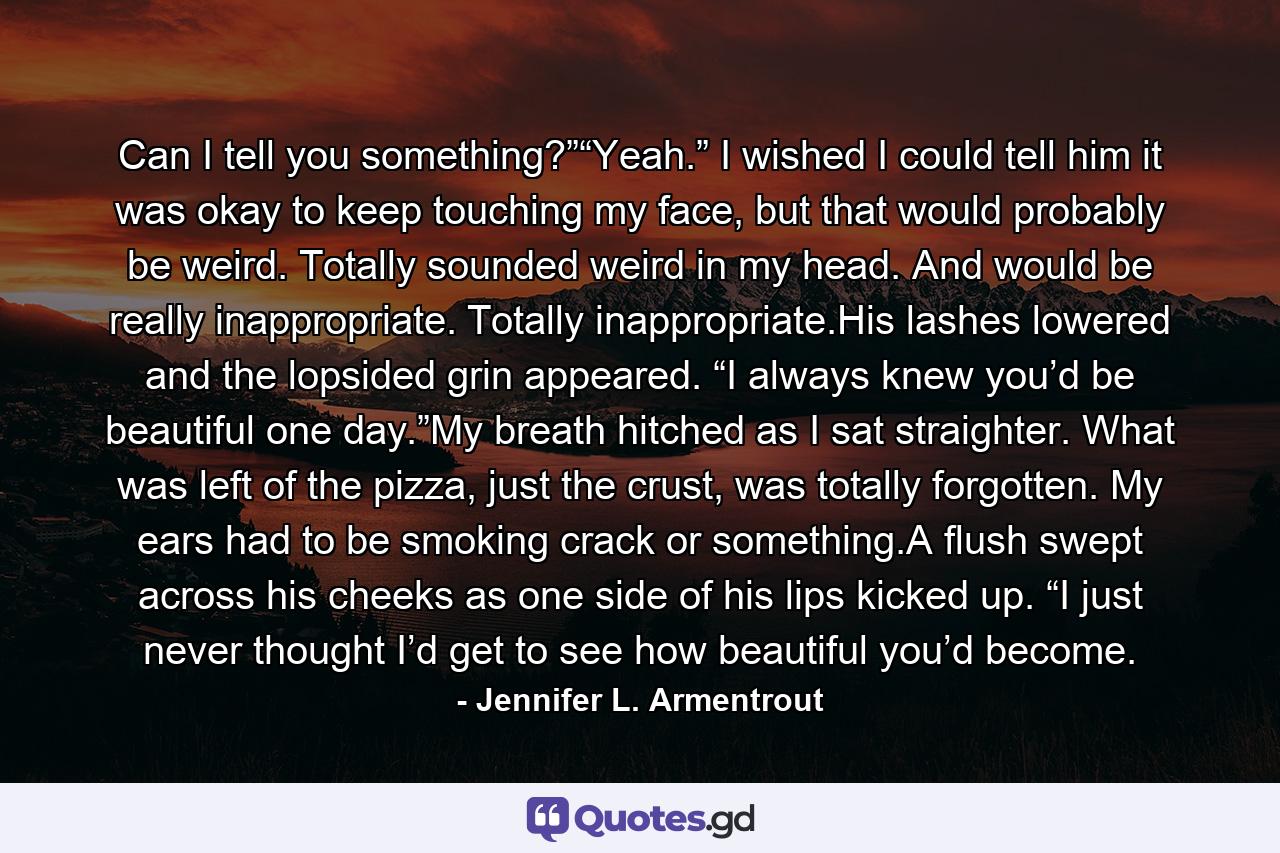 Can I tell you something?”“Yeah.” I wished I could tell him it was okay to keep touching my face, but that would probably be weird. Totally sounded weird in my head. And would be really inappropriate. Totally inappropriate.His lashes lowered and the lopsided grin appeared. “I always knew you’d be beautiful one day.”My breath hitched as I sat straighter. What was left of the pizza, just the crust, was totally forgotten. My ears had to be smoking crack or something.A flush swept across his cheeks as one side of his lips kicked up. “I just never thought I’d get to see how beautiful you’d become. - Quote by Jennifer L. Armentrout