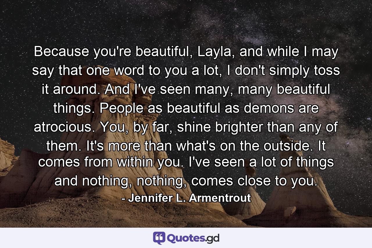 Because you're beautiful, Layla, and while I may say that one word to you a lot, I don't simply toss it around. And I've seen many, many beautiful things. People as beautiful as demons are atrocious. You, by far, shine brighter than any of them. It's more than what's on the outside. It comes from within you. I've seen a lot of things and nothing, nothing, comes close to you. - Quote by Jennifer L. Armentrout