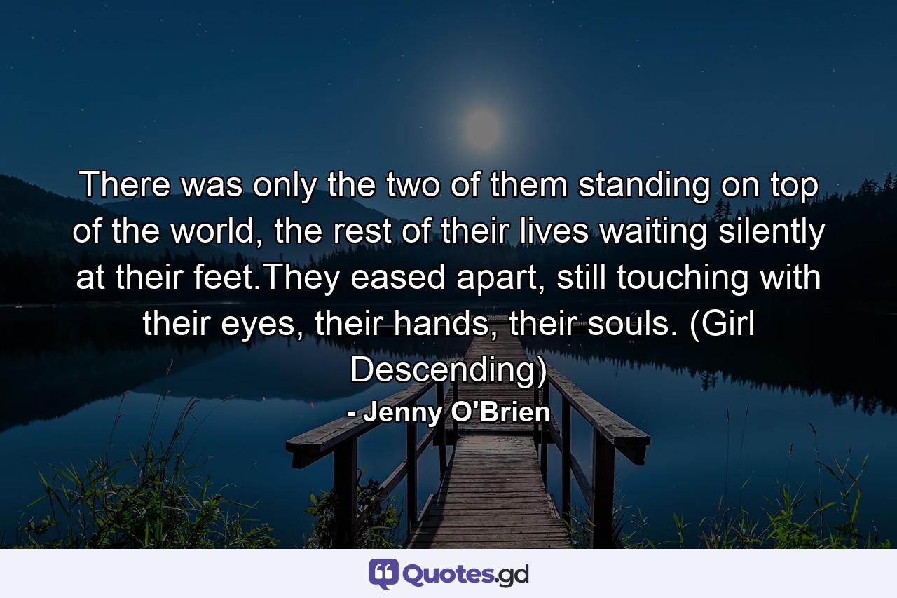 There was only the two of them standing on top of the world, the rest of their lives waiting silently at their feet.They eased apart, still touching with their eyes, their hands, their souls. (Girl Descending) - Quote by Jenny O'Brien