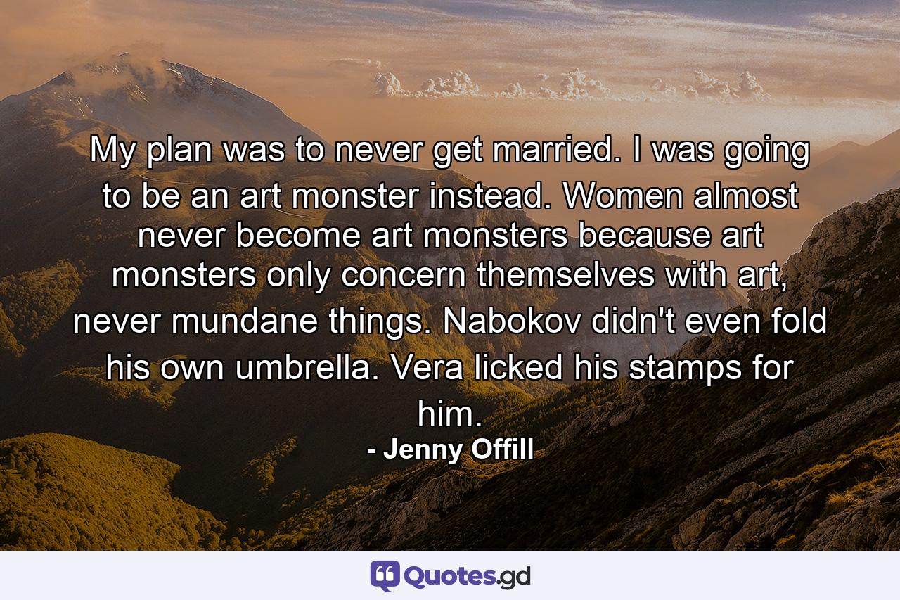 My plan was to never get married. I was going to be an art monster instead. Women almost never become art monsters because art monsters only concern themselves with art, never mundane things. Nabokov didn't even fold his own umbrella. Vera licked his stamps for him. - Quote by Jenny Offill