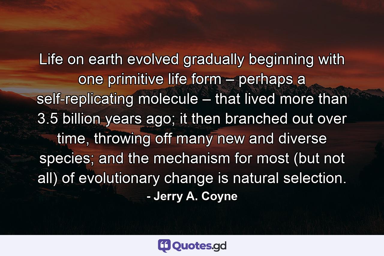 Life on earth evolved gradually beginning with one primitive life form – perhaps a self-replicating molecule – that lived more than 3.5 billion years ago; it then branched out over time, throwing off many new and diverse species; and the mechanism for most (but not all) of evolutionary change is natural selection. - Quote by Jerry A. Coyne