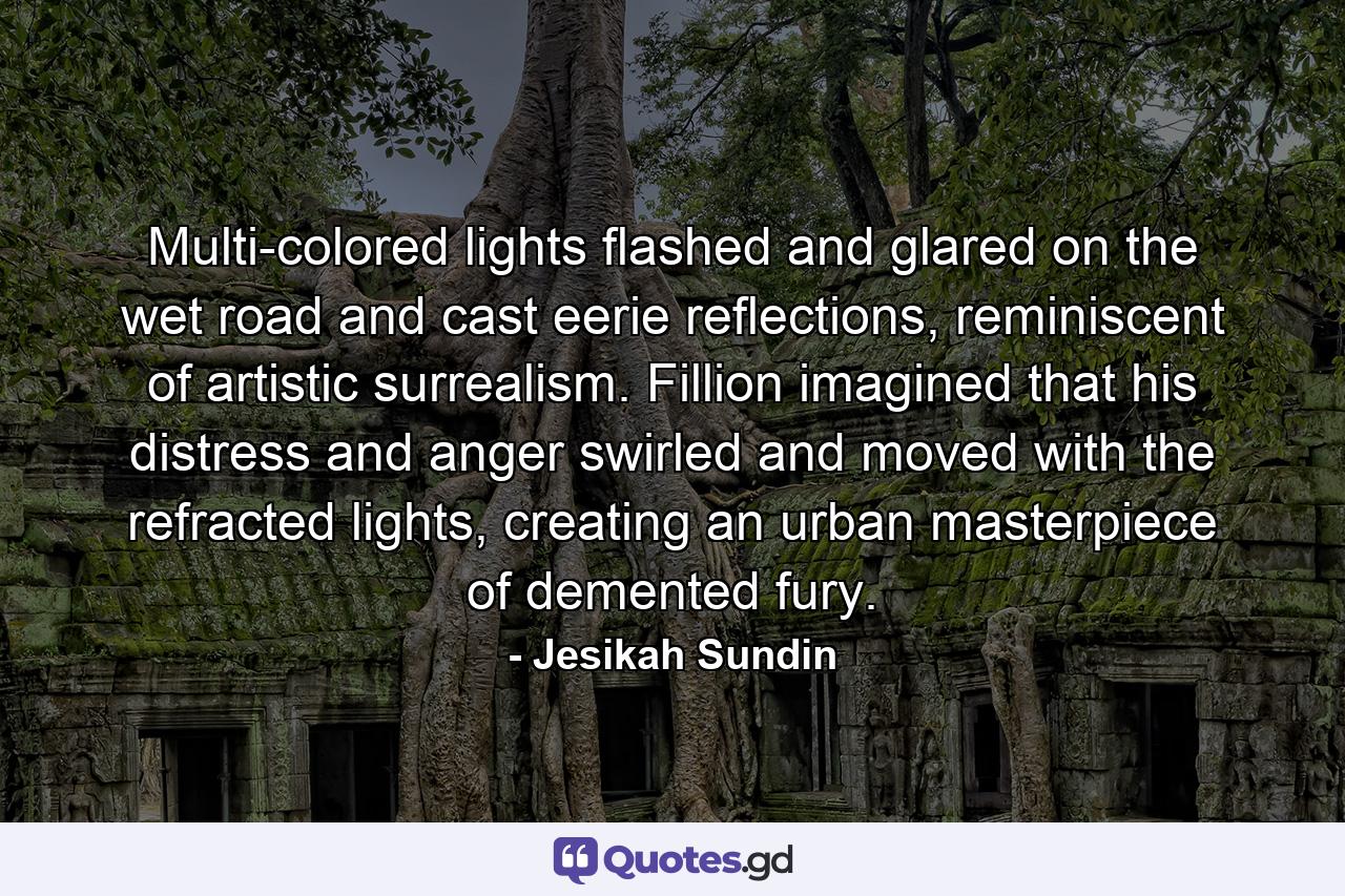 Multi-colored lights flashed and glared on the wet road and cast eerie reflections, reminiscent of artistic surrealism. Fillion imagined that his distress and anger swirled and moved with the refracted lights, creating an urban masterpiece of demented fury. - Quote by Jesikah Sundin