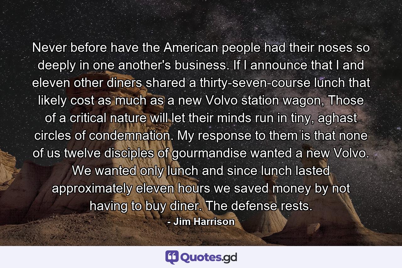 Never before have the American people had their noses so deeply in one another's business. If I announce that I and eleven other diners shared a thirty-seven-course lunch that likely cost as much as a new Volvo station wagon, Those of a critical nature will let their minds run in tiny, aghast circles of condemnation. My response to them is that none of us twelve disciples of gourmandise wanted a new Volvo. We wanted only lunch and since lunch lasted approximately eleven hours we saved money by not having to buy diner. The defense rests. - Quote by Jim Harrison