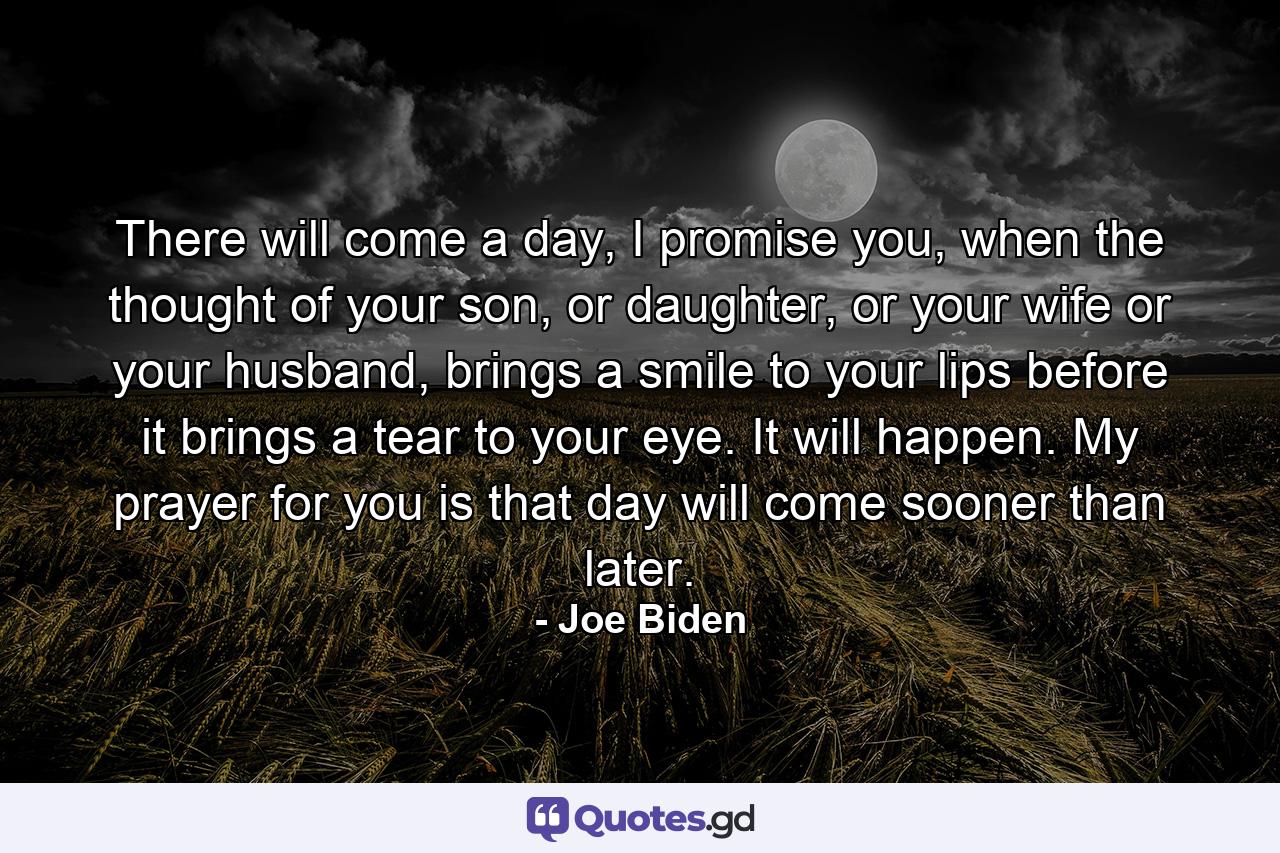 There will come a day, I promise you, when the thought of your son, or daughter, or your wife or your husband, brings a smile to your lips before it brings a tear to your eye. It will happen. My prayer for you is that day will come sooner than later. - Quote by Joe Biden