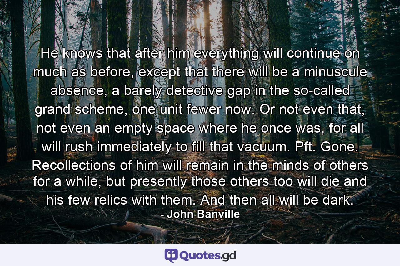 He knows that after him everything will continue on much as before, except that there will be a minuscule absence, a barely detective gap in the so-called grand scheme, one unit fewer now. Or not even that, not even an empty space where he once was, for all will rush immediately to fill that vacuum. Pft. Gone. Recollections of him will remain in the minds of others for a while, but presently those others too will die and his few relics with them. And then all will be dark. - Quote by John Banville