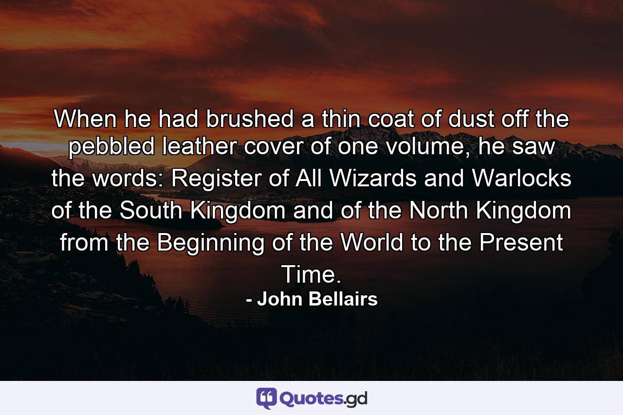 When he had brushed a thin coat of dust off the pebbled leather cover of one volume, he saw the words: Register of All Wizards and Warlocks of the South Kingdom and of the North Kingdom from the Beginning of the World to the Present Time. - Quote by John Bellairs