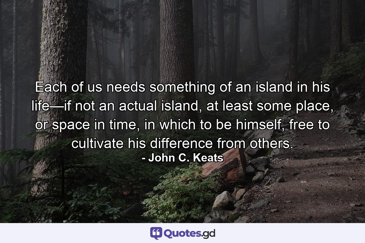 Each of us needs something of an island in his life—if not an actual island, at least some place, or space in time, in which to be himself, free to cultivate his difference from others. - Quote by John C. Keats