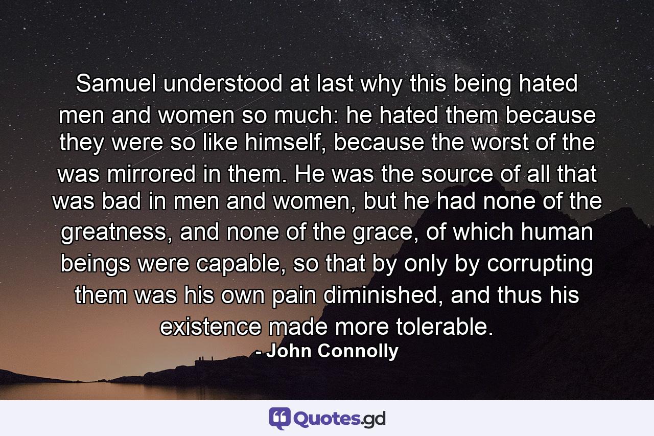 Samuel understood at last why this being hated men and women so much: he hated them because they were so like himself, because the worst of the was mirrored in them. He was the source of all that was bad in men and women, but he had none of the greatness, and none of the grace, of which human beings were capable, so that by only by corrupting them was his own pain diminished, and thus his existence made more tolerable. - Quote by John Connolly