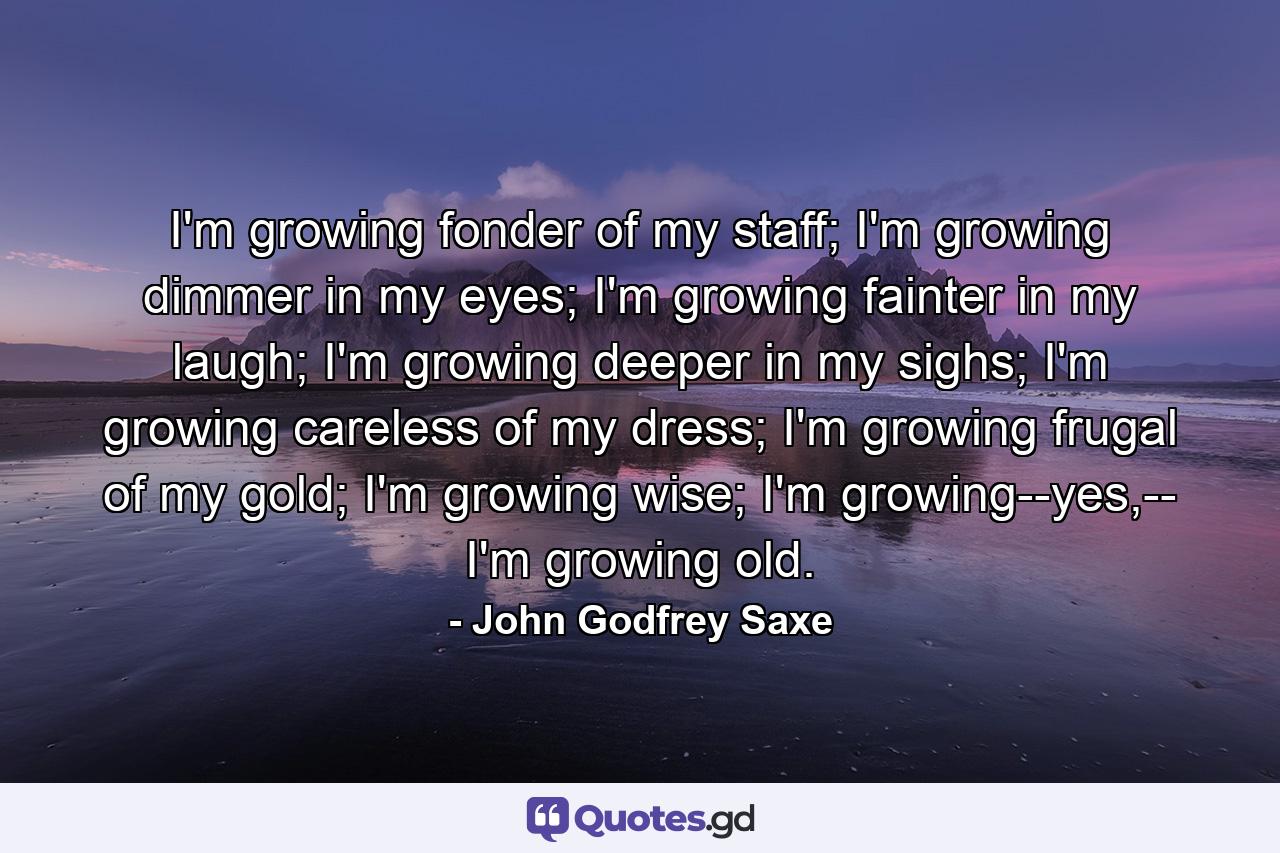 I'm growing fonder of my staff; I'm growing dimmer in my eyes; I'm growing fainter in my laugh; I'm growing deeper in my sighs; I'm growing careless of my dress; I'm growing frugal of my gold; I'm growing wise; I'm growing--yes,-- I'm growing old. - Quote by John Godfrey Saxe