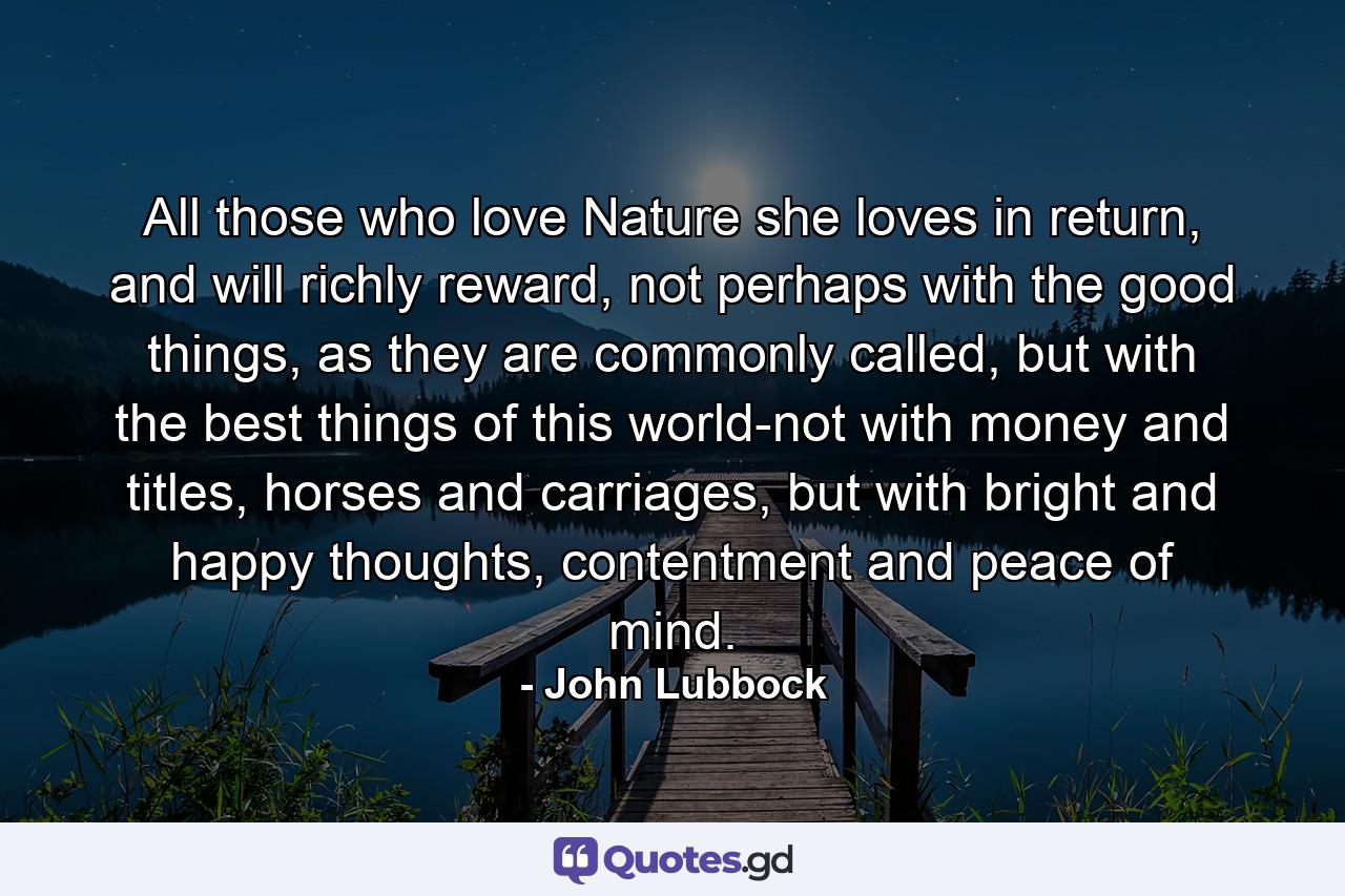 All those who love Nature she loves in return, and will richly reward, not perhaps with the good things, as they are commonly called, but with the best things of this world-not with money and titles, horses and carriages, but with bright and happy thoughts, contentment and peace of mind. - Quote by John Lubbock