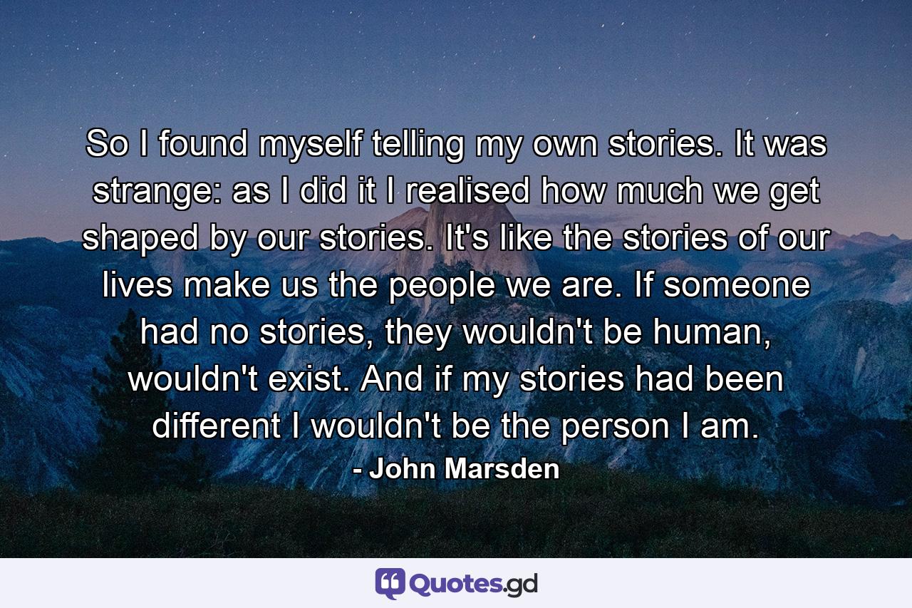 So I found myself telling my own stories. It was strange: as I did it I realised how much we get shaped by our stories. It's like the stories of our lives make us the people we are. If someone had no stories, they wouldn't be human, wouldn't exist. And if my stories had been different I wouldn't be the person I am. - Quote by John Marsden