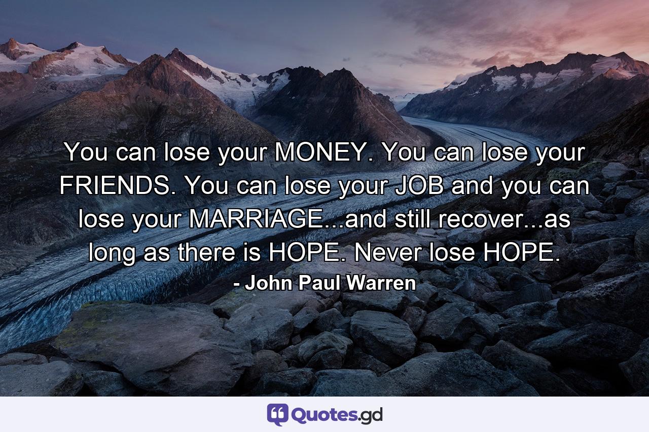 You can lose your MONEY. You can lose your FRIENDS. You can lose your JOB and you can lose your MARRIAGE...and still recover...as long as there is HOPE. Never lose HOPE. - Quote by John Paul Warren