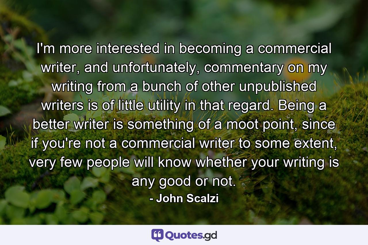 I'm more interested in becoming a commercial writer, and unfortunately, commentary on my writing from a bunch of other unpublished writers is of little utility in that regard. Being a better writer is something of a moot point, since if you're not a commercial writer to some extent, very few people will know whether your writing is any good or not. - Quote by John Scalzi