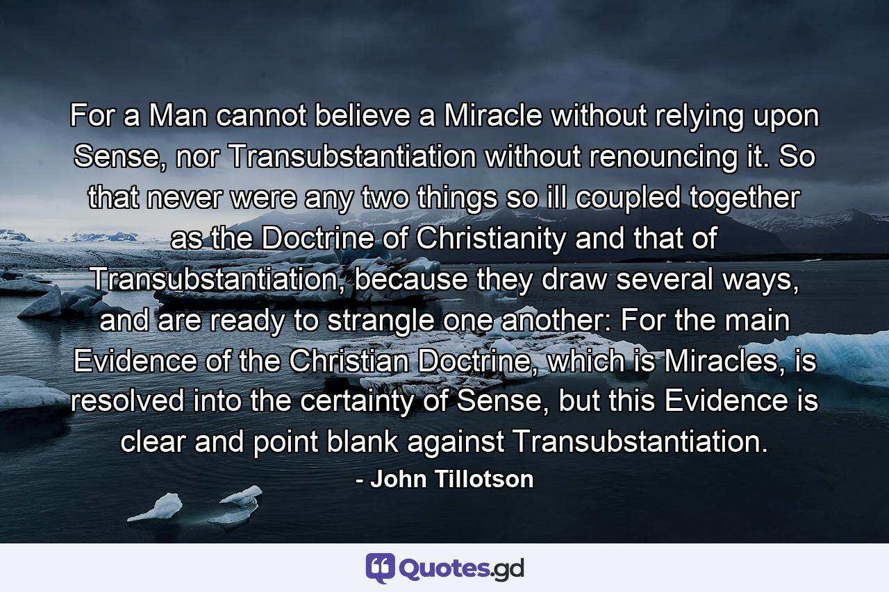 For a Man cannot believe a Miracle without relying upon Sense, nor Transubstantiation without renouncing it. So that never were any two things so ill coupled together as the Doctrine of Christianity and that of Transubstantiation, because they draw several ways, and are ready to strangle one another: For the main Evidence of the Christian Doctrine, which is Miracles, is resolved into the certainty of Sense, but this Evidence is clear and point blank against Transubstantiation. - Quote by John Tillotson