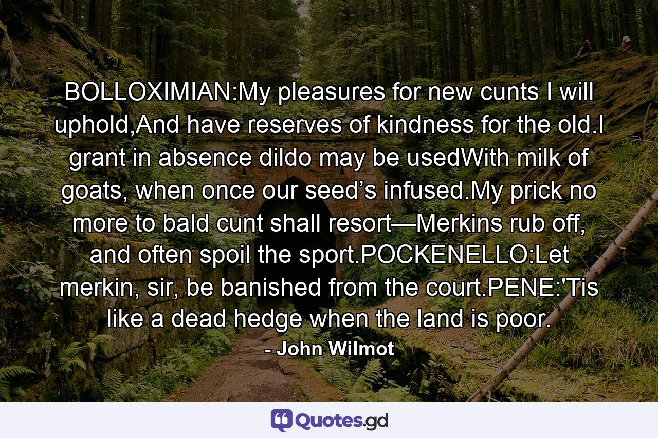 BOLLOXIMIAN:My pleasures for new cunts I will uphold,And have reserves of kindness for the old.I grant in absence dildo may be usedWith milk of goats, when once our seed’s infused.My prick no more to bald cunt shall resort—Merkins rub off, and often spoil the sport.POCKENELLO:Let merkin, sir, be banished from the court.PENE:'Tis like a dead hedge when the land is poor. - Quote by John Wilmot