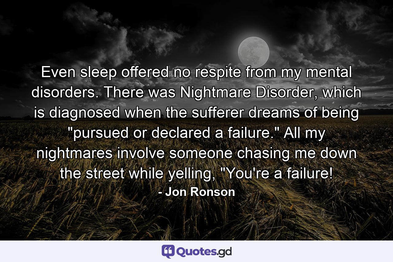 Even sleep offered no respite from my mental disorders. There was Nightmare Disorder, which is diagnosed when the sufferer dreams of being 