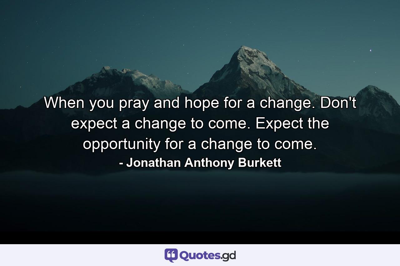 When you pray and hope for a change. Don't expect a change to come. Expect the opportunity for a change to come. - Quote by Jonathan Anthony Burkett