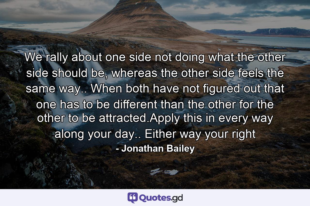 We rally about one side not doing what the other side should be, whereas the other side feels the same way.. When both have not figured out that one has to be different than the other for the other to be attracted.Apply this in every way along your day.. Either way your right - Quote by Jonathan Bailey