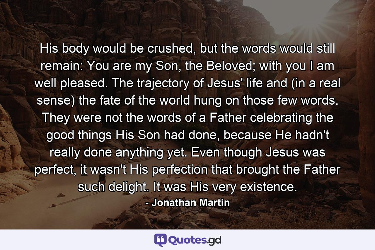 His body would be crushed, but the words would still remain: You are my Son, the Beloved; with you I am well pleased. The trajectory of Jesus' life and (in a real sense) the fate of the world hung on those few words. They were not the words of a Father celebrating the good things His Son had done, because He hadn't really done anything yet. Even though Jesus was perfect, it wasn't His perfection that brought the Father such delight. It was His very existence. - Quote by Jonathan Martin