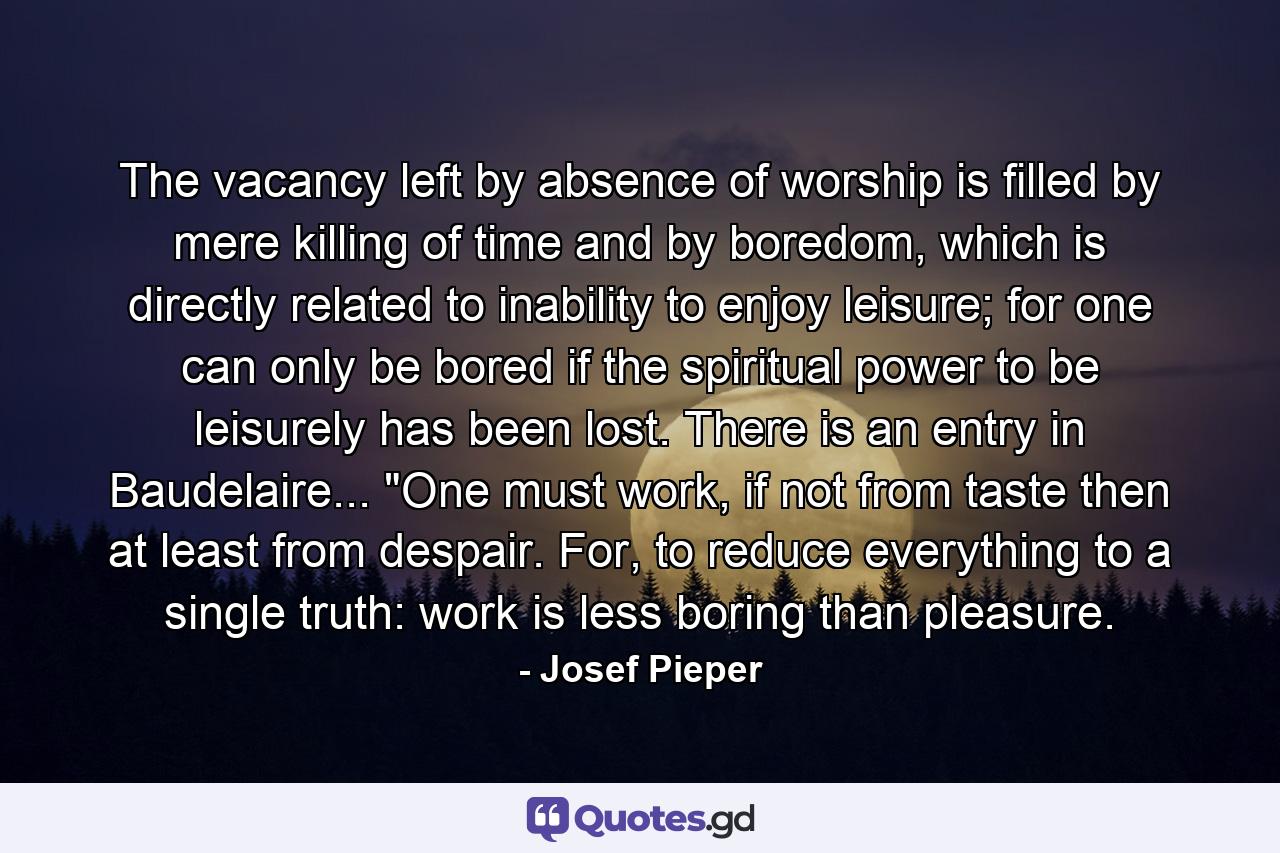 The vacancy left by absence of worship is filled by mere killing of time and by boredom, which is directly related to inability to enjoy leisure; for one can only be bored if the spiritual power to be leisurely has been lost. There is an entry in Baudelaire... 