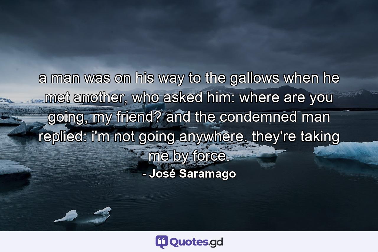 a man was on his way to the gallows when he met another, who asked him: where are you going, my friend? and the condemned man replied: i'm not going anywhere. they're taking me by force. - Quote by José Saramago