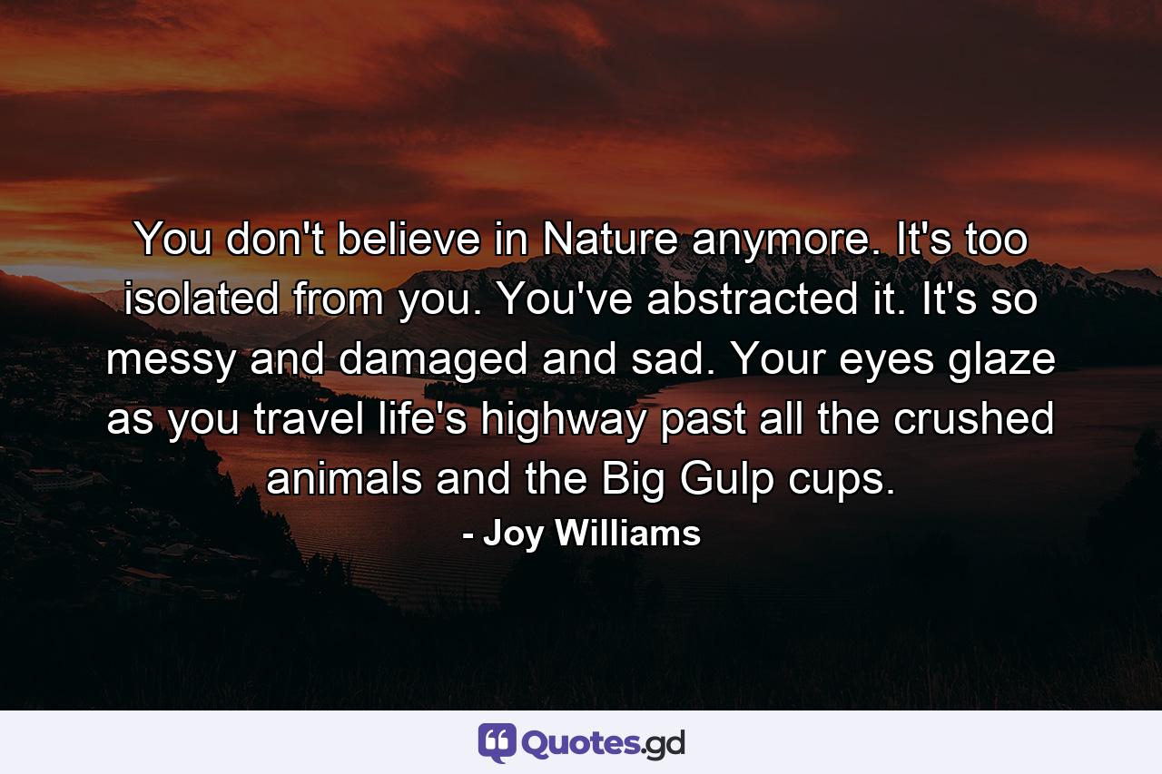 You don't believe in Nature anymore. It's too isolated from you. You've abstracted it. It's so messy and damaged and sad. Your eyes glaze as you travel life's highway past all the crushed animals and the Big Gulp cups. - Quote by Joy Williams