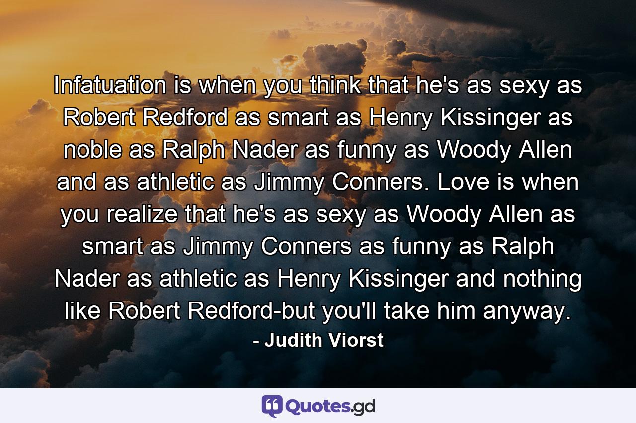 Infatuation is when you think that he's as sexy as Robert Redford  as smart as Henry Kissinger  as noble as Ralph Nader  as funny as Woody Allen  and as athletic as Jimmy Conners. Love is when you realize that he's as sexy as Woody Allen  as smart as Jimmy Conners  as funny as Ralph Nader  as athletic as Henry Kissinger  and nothing like Robert Redford-but you'll take him anyway. - Quote by Judith Viorst