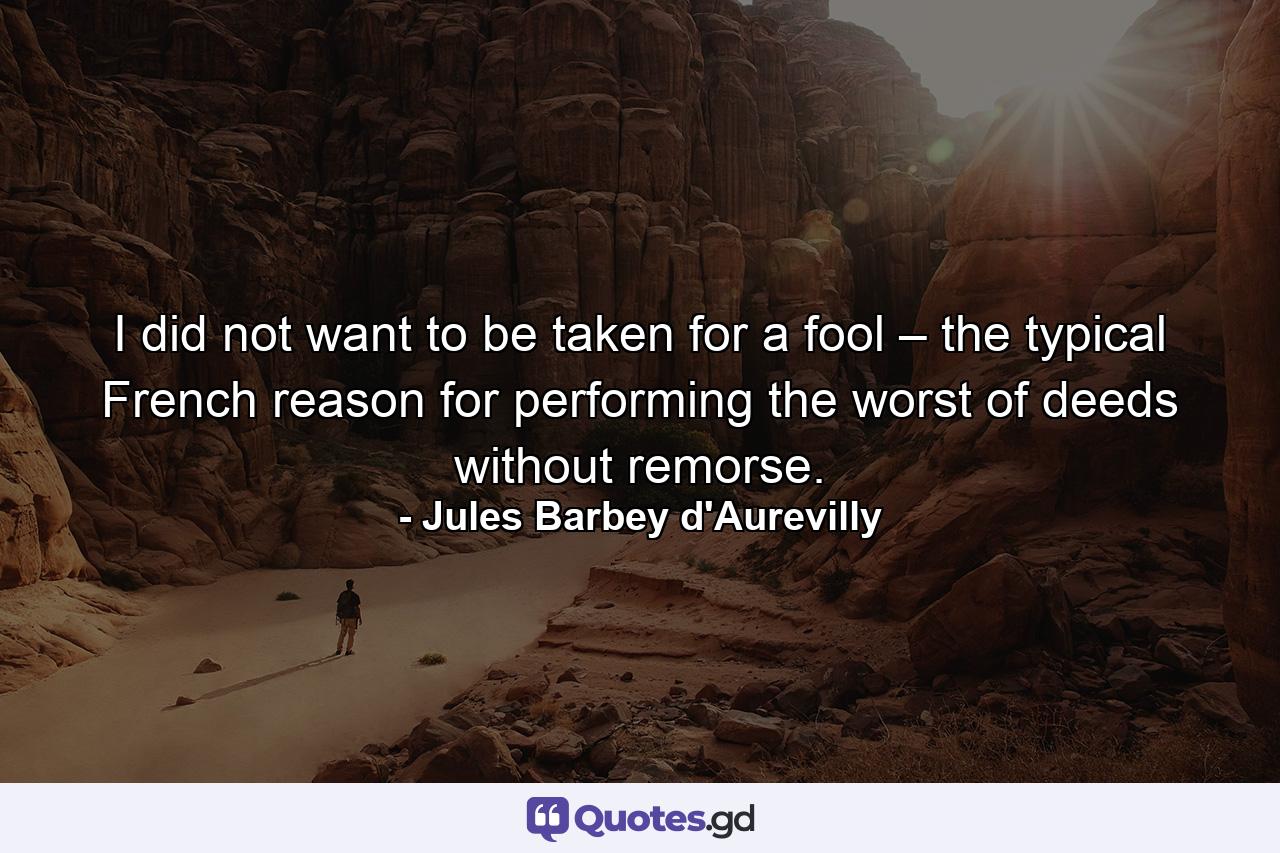 I did not want to be taken for a fool – the typical French reason for performing the worst of deeds without remorse. - Quote by Jules Barbey d'Aurevilly